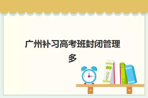 广州补习高考班封闭管理多少钱一个月？2025年最新费用明细与高性价比机构选择全攻略