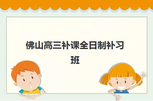 佛山高三补课全日制补习班辅导培训机构哪家好？2023年最新TOP5权威排名、择校标准与成功案例全解析