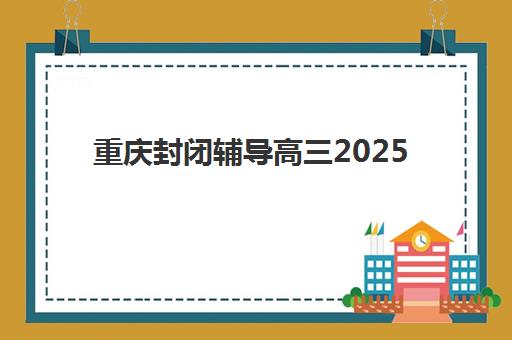 重庆封闭辅导高三2025年报名时间如何准确查询？最新时间表、报名流程与避坑指南全解析