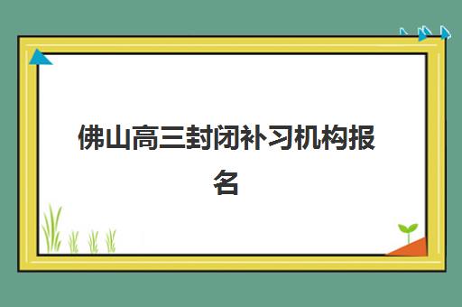 佛山高三封闭补习机构报名费多少钱2025？最新收费标准、TOP机构实力对比与择校全攻略