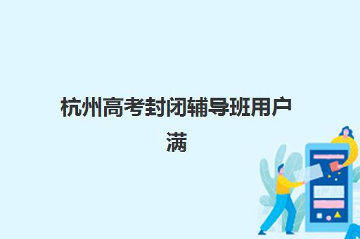 杭州高考封闭辅导班用户满意度标杆机构如何选择？2025年最新TOP10满意度榜单、择校指南与真实评价全解析