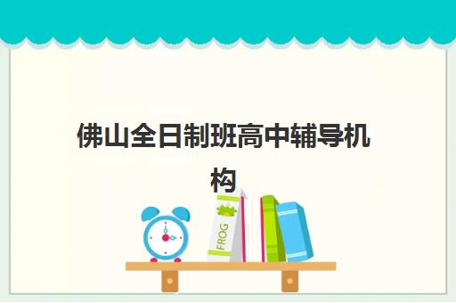 佛山全日制班高中辅导机构哪家好一点？2025年最新排名对比、择校指南与成功案例解析