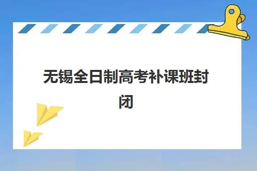 无锡全日制高考补课班封闭式集训营有哪些机构？2025年最新十大实力排名、择校指南与成功案例解析