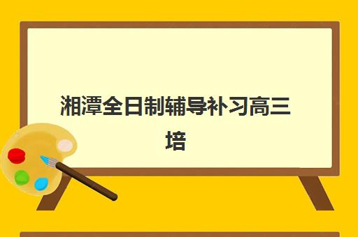 湘潭全日制辅导补习高三培训机构哪家口碑比较好？2025年最新收费标准与师资对比分析