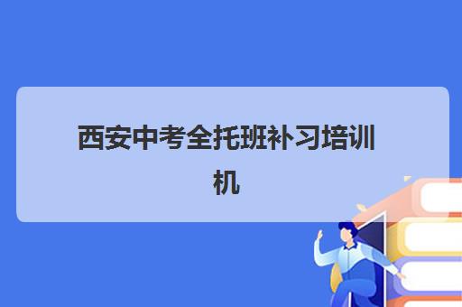 西安中考全托班补习培训机构哪家口碑比较好？2025年十大实力机构排名与择校全指南
