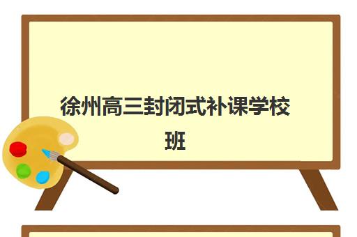 徐州高三封闭式补课学校班培训机构哪家好一点？2025年最新十大机构排名与择校指南