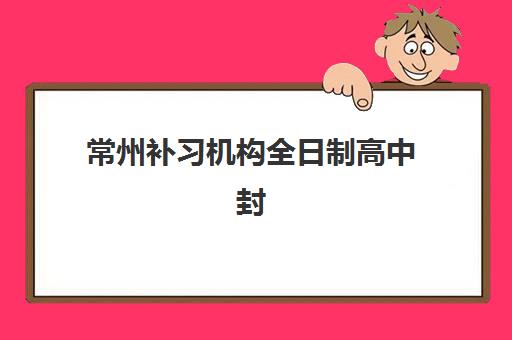 常州补习机构全日制高中封闭式集训营有哪些地方？2025年权威名单、择校指南与成功案例深度解析
