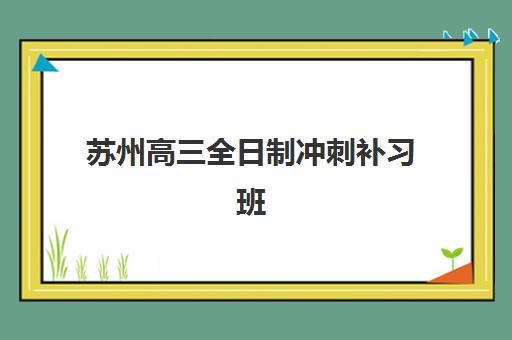 苏州高三全日制冲刺补习班培训机构寄宿基地如何选择？2025年最新权威排名、各校寄宿环境对比与择校全攻略