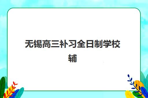 无锡高三补习全日制学校辅导机构那家比较好？2025年最新排名与择校全指南