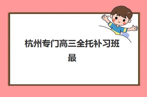 杭州专门高三全托补习班最好的培训机构排名如何查询？2025年最新权威榜单与高性价比择校全指南