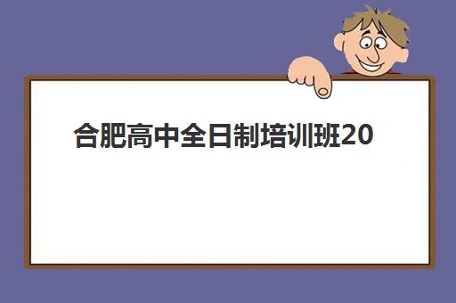 合肥高中全日制培训班2025培训哪个好？十大机构综合排名与择校指南全解析