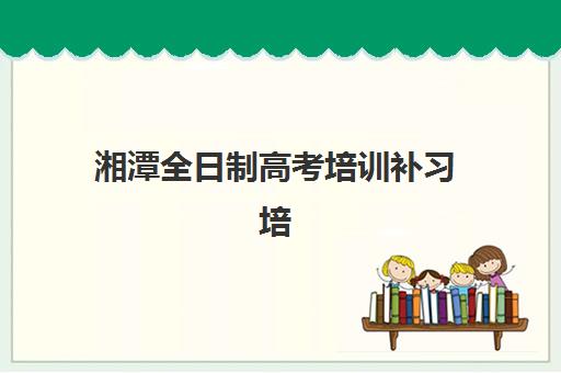 湘潭全日制高考培训补习培训机构哪个比较好？2025年最新十大权威排名、各机构特色深度解析与科学择校全指南