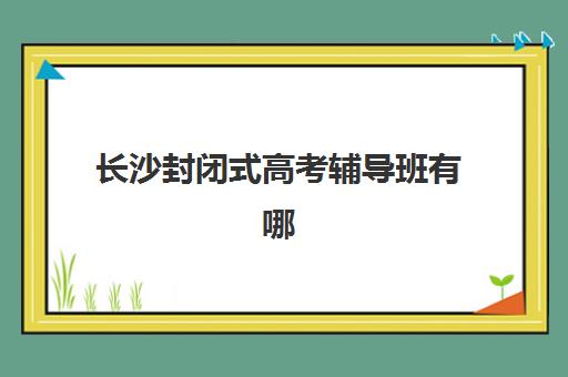 长沙封闭式高考辅导班有哪些机构好，2025最新评测与选班攻略
