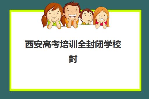 西安高考培训全封闭学校封闭式集训营怎么样？2025年深度评测与科学择校指南