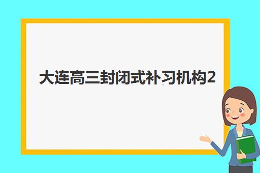 大连高三封闭式补习机构2025培训机构前十名如何选择？最新排名对比、择校指南与成功案例解析