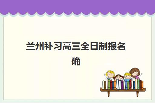 兰州补习高三全日制报名确认时间是几号啊？2025年最新时间表公布、确认流程步骤详解与备考策略全指南