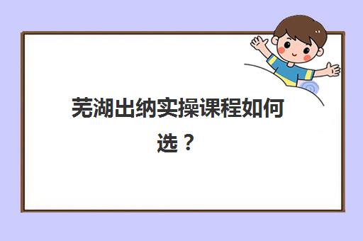 芜湖出纳实操课程如何选？五大会计培训机构教学质量与服务能力全对比