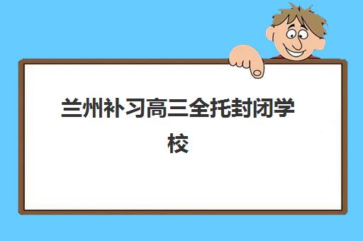 兰州补习高三全托封闭学校排名一览表如何查询？2025年十大机构权威排名、学费对比与择校全攻略