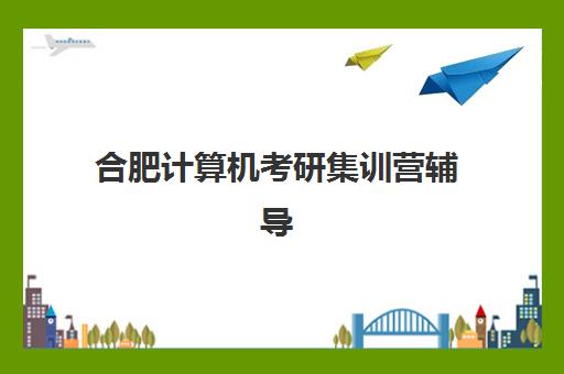 合肥计算机考研集训营辅导机构有哪些地方好？2025年最新权威排名、各校特色解析与科学择校全指南