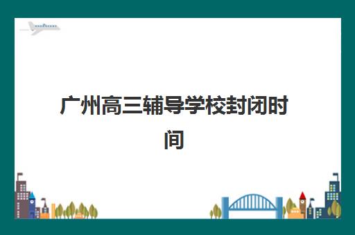 广州高三辅导学校封闭时间2025年公布如何查询？最新时间预测、查询方法与备考指南全解析
