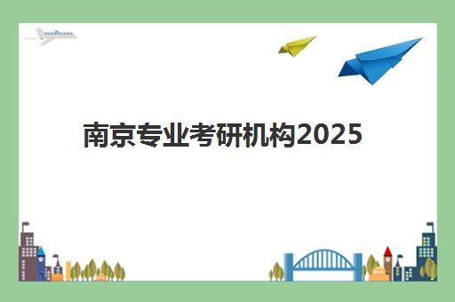 南京专业考研机构2025辅导班哪个好？最新高口碑机构排名与择校全攻略