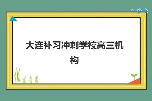 大连补习冲刺学校高三机构哪个比较好一点，2025年全日制封闭班价格与择校指南