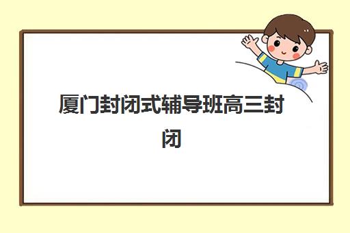 厦门封闭式辅导班高三封闭式集训营有哪些地方？2025年最新区位分布、择校指南与实地考察全攻略