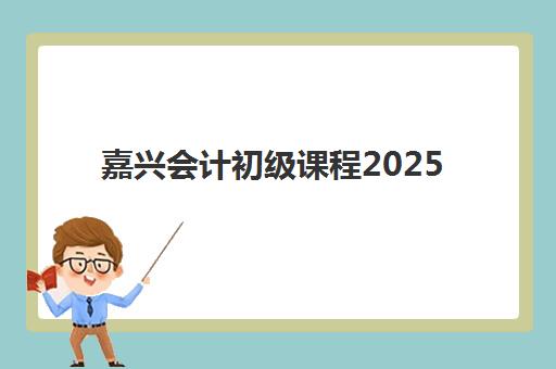 嘉兴会计初级课程2025年时间是多少？最新考试日程与培训机构课程安排全解析