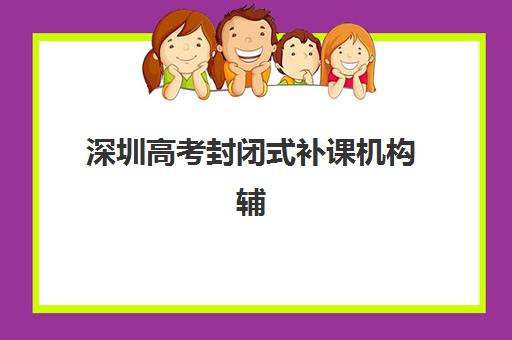 深圳高考封闭式补课机构辅导机构哪个比较好？2025年最新排名、择校指南与报读全攻略