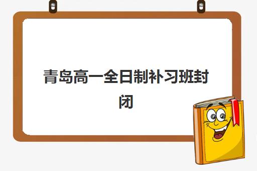 青岛高一全日制补习班封闭式集训营有哪些地方如何科学选择？2025年权威TOP10分布解析、择校指南与成功策略