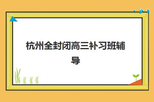 杭州全封闭高三补习班辅导机构哪个比较好如何选择？2025年最新排名榜单、择校指南与成功案例全解析