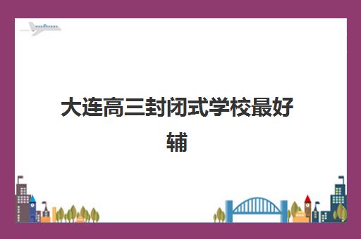 大连高三封闭式学校最好辅导学校是哪个？2025年顶尖机构综合评测与择校全攻略