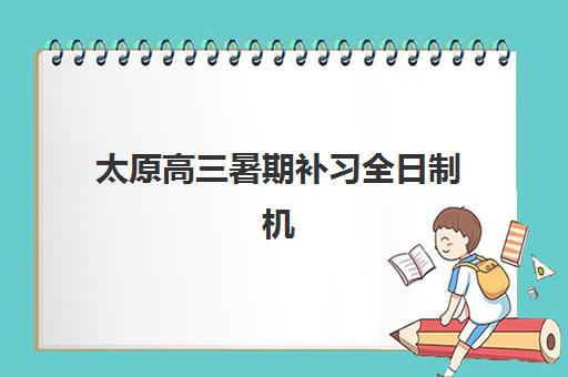 太原高三暑期补习全日制机构哪家好？2025年四大优质机构全面对比与择校指南