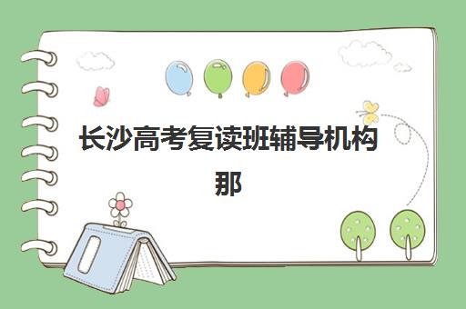 长沙高考复读班辅导机构那家比较好，最新收费标准、择校指南与五大机构深度解析