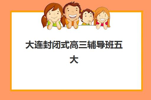 大连封闭式高三辅导班五大机构竞争力报告如何科学利用？2023年最新排名解析、择校指南与成功案例全攻略