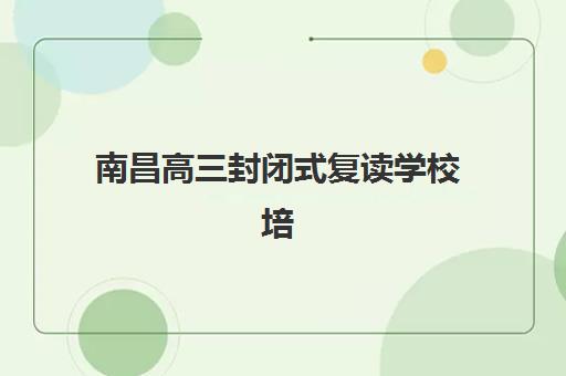 南昌高三封闭式复读学校培训学校排名前十如何查询？2025年最新权威榜单、各校特色与择校指南全解析