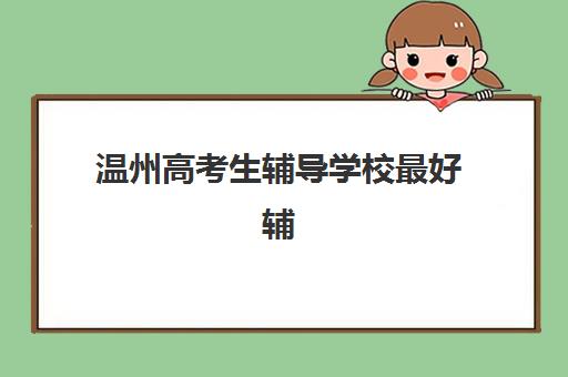 温州高考生辅导学校最好辅导学校是哪个？2025年最新权威排名榜单、核心优势解析与择校实战全指南