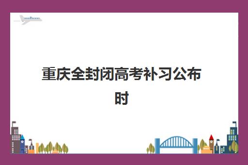 重庆全封闭高考补习公布时间2025年如何查询？最新高考日程解读、全托班备考策略与家长择校指南