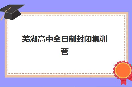 芜湖高中全日制封闭集训营哪家口碑好？2025年高三封闭式冲刺班口碑对比与择校全攻略