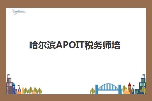 哈尔滨APOIT税务师培训面试培训机构哪家好？2025年权威榜单解析、择校标准与报名全流程指南