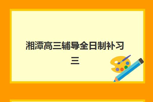 湘潭高三辅导全日制补习三大机构服务成本公示全解析：2025年收费标准查询与择校指南
