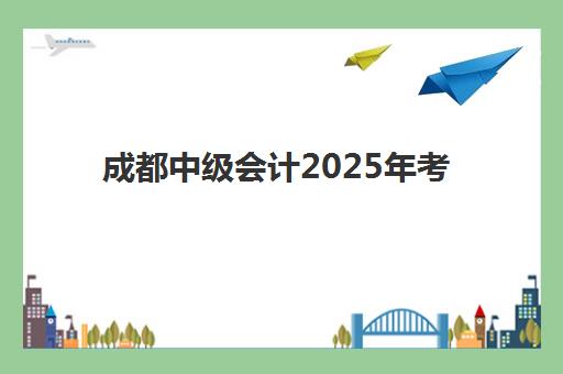 成都中级会计2025年考试时间确定！9月6-8日开考，附备考全规划