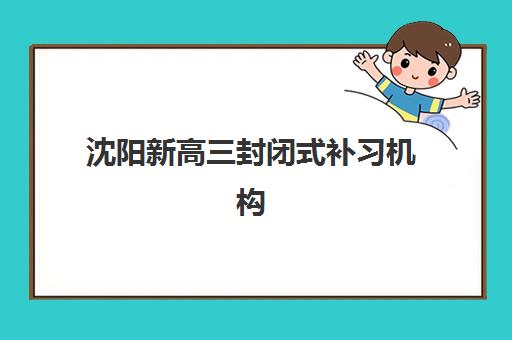 沈阳新高三封闭式补习机构集训营哪家口碑好一点？2025年最新权威排名前十、各校特色解析与科学择校全指南