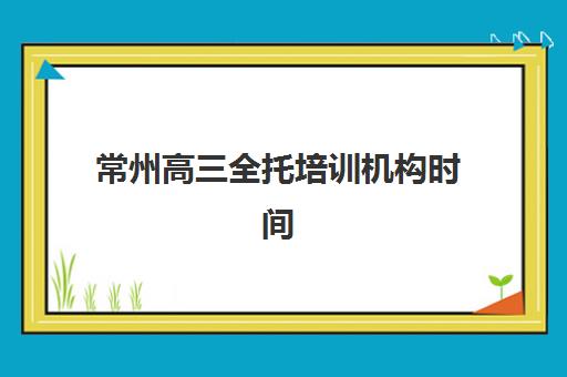 常州高三全托培训机构时间2025具体时间如何安排？全年时间表、报名节点与备考规划全解析