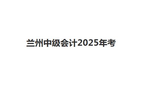 兰州中级会计2025年考试时间如何安排？最新考试日程、报名流程详解与高效备考全指南