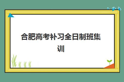 合肥高考补习全日制班集训营排名前十名有哪些？2025年最新权威榜单详情、择校标准与报读全指南