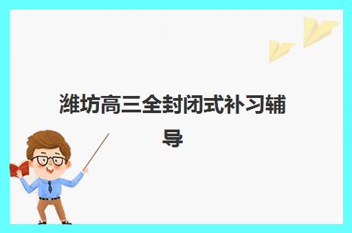 潍坊高三全封闭式补习辅导机构排名前三名如何选择？2025年最新权威榜单与科学择校全攻略