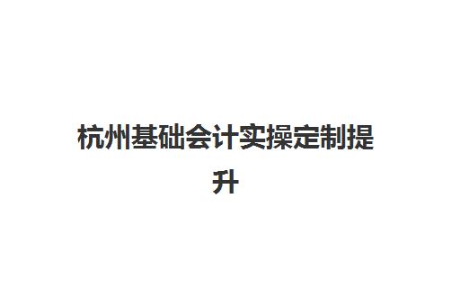 杭州基础会计实操定制提升课程培训班多少钱一年？2025年最新费用解析、性价比对比与选课全指南