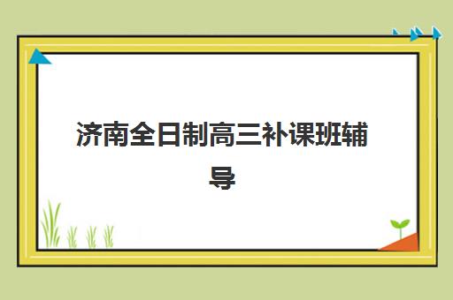 济南全日制高三补课班辅导机构哪个比较好如何科学选择？2023年权威排名、择校技巧与成功案例解析