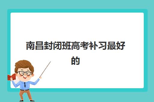 南昌封闭班高考补习最好的培训机构排名如何查询？2025年最新前十榜单与科学择校全攻略